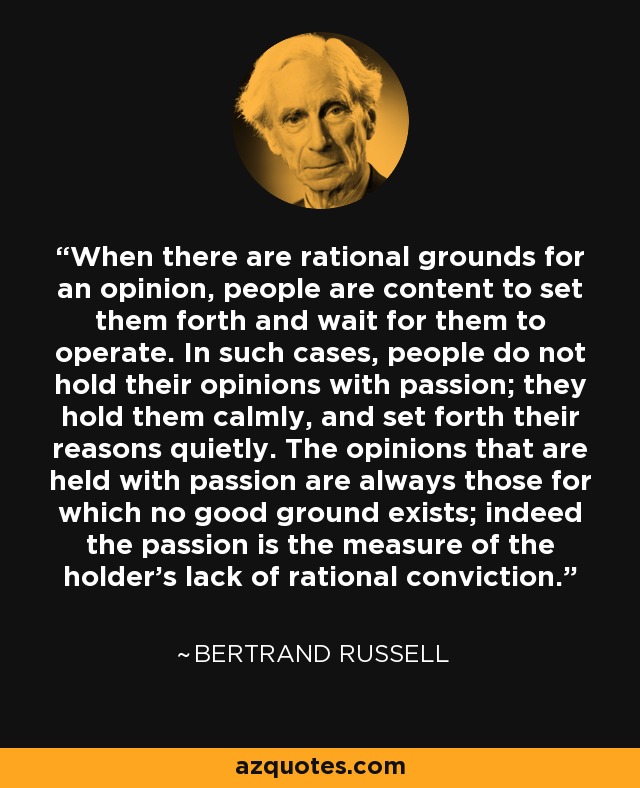 When there are rational grounds for an opinion, people are content to set them forth and wait for them to operate. In such cases, people do not hold their opinions with passion; they hold them calmly, and set forth their reasons quietly. The opinions that are held with passion are always those for which no good ground exists; indeed the passion is the measure of the holder's lack of rational conviction. - Bertrand Russell