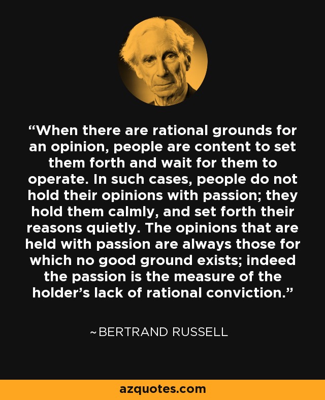 When there are rational grounds for an opinion, people are content to set them forth and wait for them to operate. In such cases, people do not hold their opinions with passion; they hold them calmly, and set forth their reasons quietly. The opinions that are held with passion are always those for which no good ground exists; indeed the passion is the measure of the holder's lack of rational conviction. - Bertrand Russell