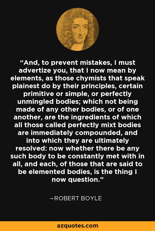 And, to prevent mistakes, I must advertize you, that I now mean by elements, as those chymists that speak plainest do by their principles, certain primitive or simple, or perfectly unmingled bodies; which not being made of any other bodies, or of one another, are the ingredients of which all those called perfectly mixt bodies are immediately compounded, and into which they are ultimately resolved: now whether there be any such body to be constantly met with in all, and each, of those that are said to be elemented bodies, is the thing I now question. - Robert Boyle