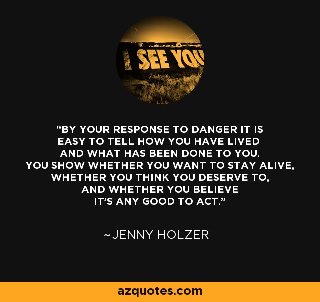 BY YOUR RESPONSE TO DANGER IT IS EASY TO TELL HOW YOU HAVE LIVED AND WHAT HAS BEEN DONE TO YOU. YOU SHOW WHETHER YOU WANT TO STAY ALIVE, WHETHER YOU THINK YOU DESERVE TO, AND WHETHER YOU BELIEVE IT'S ANY GOOD TO ACT. - Jenny Holzer