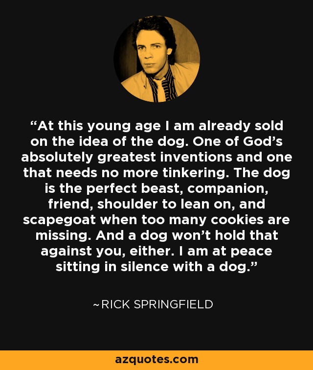 At this young age I am already sold on the idea of the dog. One of God's absolutely greatest inventions and one that needs no more tinkering. The dog is the perfect beast, companion, friend, shoulder to lean on, and scapegoat when too many cookies are missing. And a dog won't hold that against you, either. I am at peace sitting in silence with a dog. - Rick Springfield