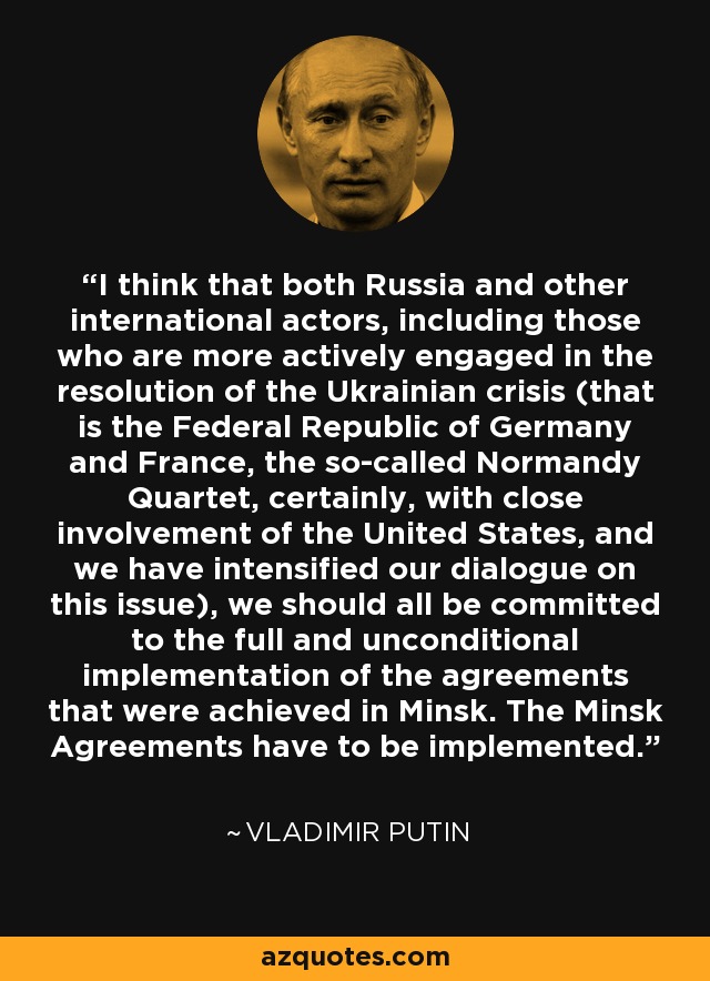 I think that both Russia and other international actors, including those who are more actively engaged in the resolution of the Ukrainian crisis (that is the Federal Republic of Germany and France, the so-called Normandy Quartet, certainly, with close involvement of the United States, and we have intensified our dialogue on this issue), we should all be committed to the full and unconditional implementation of the agreements that were achieved in Minsk. The Minsk Agreements have to be implemented. - Vladimir Putin