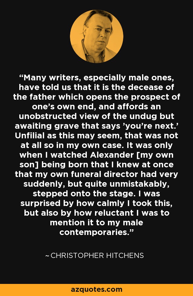 Many writers, especially male ones, have told us that it is the decease of the father which opens the prospect of one's own end, and affords an unobstructed view of the undug but awaiting grave that says 'you're next.' Unfilial as this may seem, that was not at all so in my own case. It was only when I watched Alexander [my own son] being born that I knew at once that my own funeral director had very suddenly, but quite unmistakably, stepped onto the stage. I was surprised by how calmly I took this, but also by how reluctant I was to mention it to my male contemporaries. - Christopher Hitchens