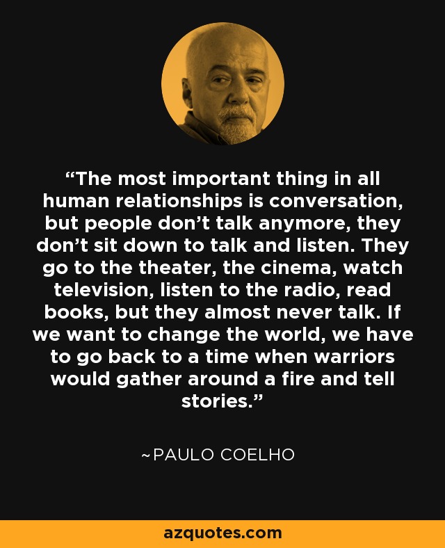 The most important thing in all human relationships is conversation, but people don’t talk anymore, they don’t sit down to talk and listen. They go to the theater, the cinema, watch television, listen to the radio, read books, but they almost never talk. If we want to change the world, we have to go back to a time when warriors would gather around a fire and tell stories. - Paulo Coelho