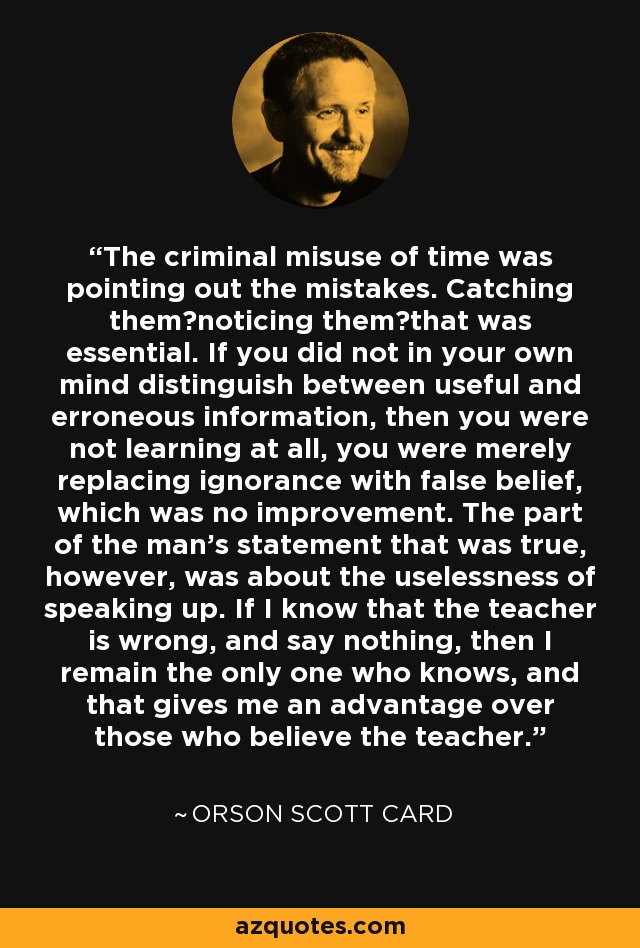 The criminal misuse of time was pointing out the mistakes. Catching them―noticing them―that was essential. If you did not in your own mind distinguish between useful and erroneous information, then you were not learning at all, you were merely replacing ignorance with false belief, which was no improvement. The part of the man's statement that was true, however, was about the uselessness of speaking up. If I know that the teacher is wrong, and say nothing, then I remain the only one who knows, and that gives me an advantage over those who believe the teacher. - Orson Scott Card