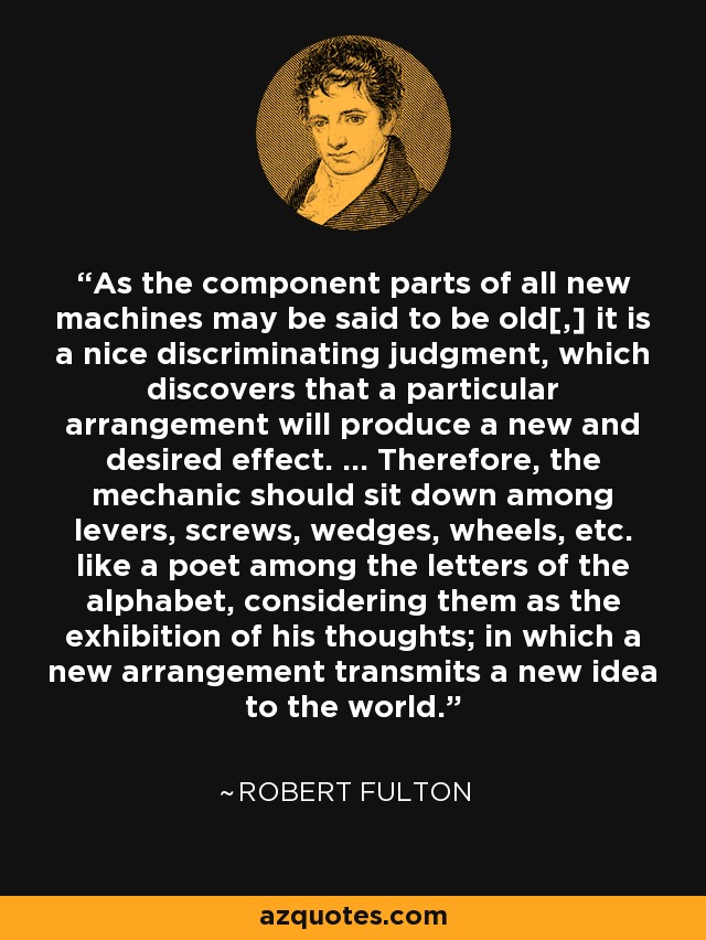 As the component parts of all new machines may be said to be old[,] it is a nice discriminating judgment, which discovers that a particular arrangement will produce a new and desired effect. ... Therefore, the mechanic should sit down among levers, screws, wedges, wheels, etc. like a poet among the letters of the alphabet, considering them as the exhibition of his thoughts; in which a new arrangement transmits a new idea to the world. - Robert Fulton