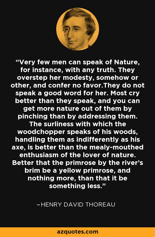 Very few men can speak of Nature, for instance, with any truth. They overstep her modesty, somehow or other, and confer no favor.They do not speak a good word for her. Most cry better than they speak, and you can get more nature out of them by pinching than by addressing them. The surliness with which the woodchopper speaks of his woods, handling them as indifferently as his axe, is better than the mealy-mouthed enthusiasm of the lover of nature. Better that the primrose by the river's brim be a yellow primrose, and nothing more, than that it be something less. - Henry David Thoreau