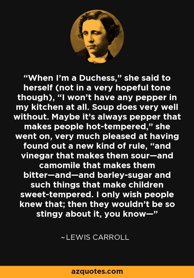 When I’m a Duchess,” she said to herself (not in a very hopeful tone though), “I won’t have any pepper in my kitchen at all. Soup does very well without. Maybe it’s always pepper that makes people hot-tempered,” she went on, very much pleased at having found out a new kind of rule, “and vinegar that makes them sour—and camomile that makes them bitter—and—and barley-sugar and such things that make children sweet-tempered. I only wish people knew that; then they wouldn’t be so stingy about it, you know— - Lewis Carroll