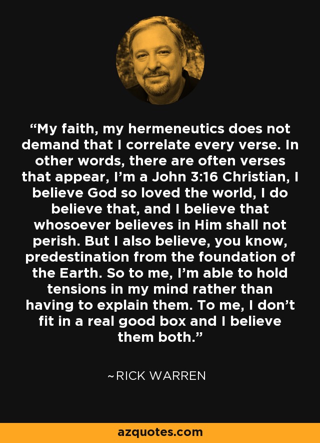 My faith, my hermeneutics does not demand that I correlate every verse. In other words, there are often verses that appear, I'm a John 3:16 Christian, I believe God so loved the world, I do believe that, and I believe that whosoever believes in Him shall not perish. But I also believe, you know, predestination from the foundation of the Earth. So to me, I'm able to hold tensions in my mind rather than having to explain them. To me, I don't fit in a real good box and I believe them both. - Rick Warren