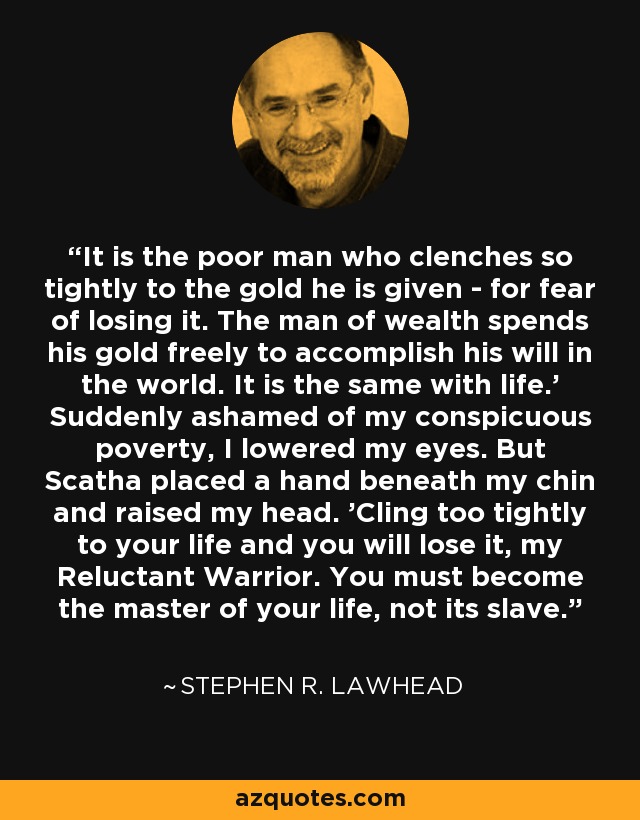 It is the poor man who clenches so tightly to the gold he is given - for fear of losing it. The man of wealth spends his gold freely to accomplish his will in the world. It is the same with life.' Suddenly ashamed of my conspicuous poverty, I lowered my eyes. But Scatha placed a hand beneath my chin and raised my head. 'Cling too tightly to your life and you will lose it, my Reluctant Warrior. You must become the master of your life, not its slave. - Stephen R. Lawhead