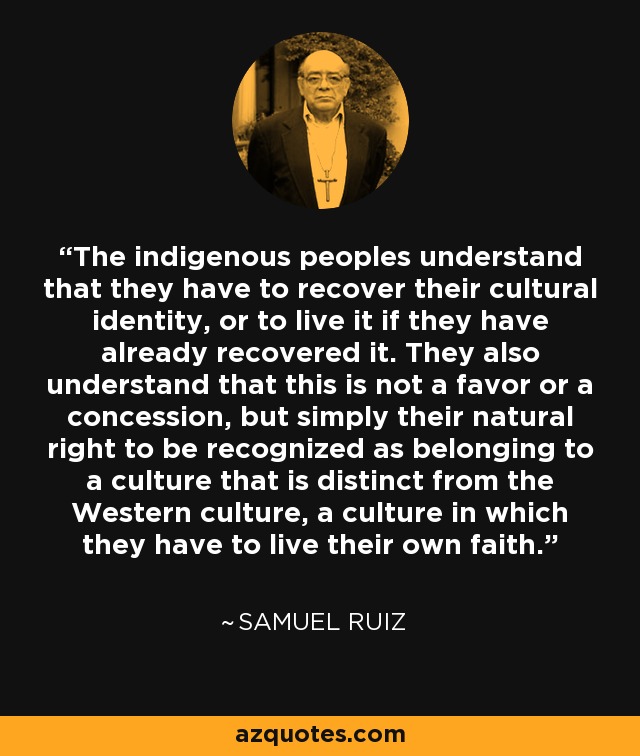 The indigenous peoples understand that they have to recover their cultural identity, or to live it if they have already recovered it. They also understand that this is not a favor or a concession, but simply their natural right to be recognized as belonging to a culture that is distinct from the Western culture, a culture in which they have to live their own faith. - Samuel Ruiz