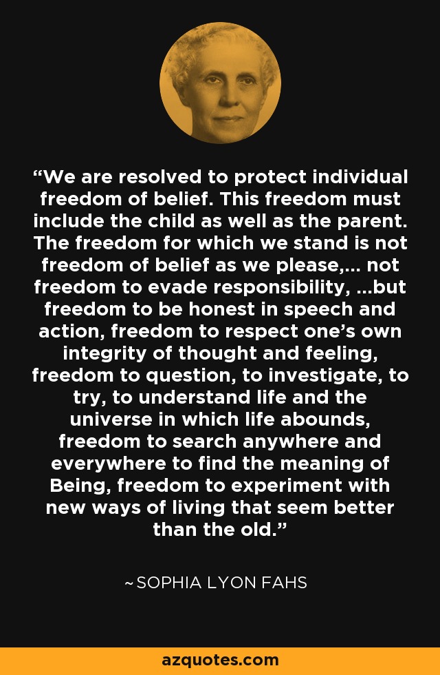 We are resolved to protect individual freedom of belief. This freedom must include the child as well as the parent. The freedom for which we stand is not freedom of belief as we please,... not freedom to evade responsibility, ...but freedom to be honest in speech and action, freedom to respect one's own integrity of thought and feeling, freedom to question, to investigate, to try, to understand life and the universe in which life abounds, freedom to search anywhere and everywhere to find the meaning of Being, freedom to experiment with new ways of living that seem better than the old. - Sophia Lyon Fahs