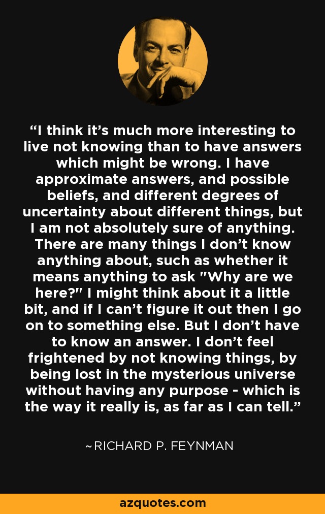 I think it's much more interesting to live not knowing than to have answers which might be wrong. I have approximate answers, and possible beliefs, and different degrees of uncertainty about different things, but I am not absolutely sure of anything. There are many things I don't know anything about, such as whether it means anything to ask 