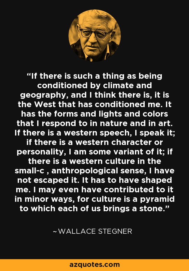 If there is such a thing as being conditioned by climate and geography, and I think there is, it is the West that has conditioned me. It has the forms and lights and colors that I respond to in nature and in art. If there is a western speech, I speak it; if there is a western character or personality, I am some variant of it; if there is a western culture in the small-c , anthropological sense, I have not escaped it. It has to have shaped me. I may even have contributed to it in minor ways, for culture is a pyramid to which each of us brings a stone. - Wallace Stegner