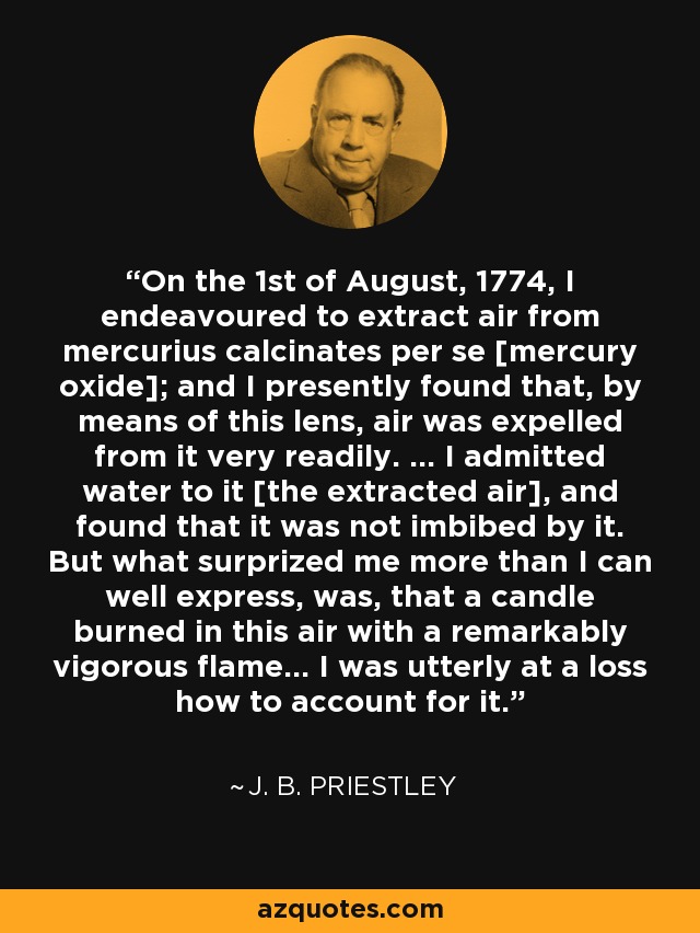 On the 1st of August, 1774, I endeavoured to extract air from mercurius calcinates per se [mercury oxide]; and I presently found that, by means of this lens, air was expelled from it very readily. … I admitted water to it [the extracted air], and found that it was not imbibed by it. But what surprized me more than I can well express, was, that a candle burned in this air with a remarkably vigorous flame… I was utterly at a loss how to account for it. - J. B. Priestley