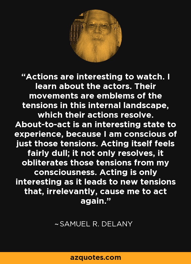 Actions are interesting to watch. I learn about the actors. Their movements are emblems of the tensions in this internal landscape, which their actions resolve. About-to-act is an interesting state to experience, because I am conscious of just those tensions. Acting itself feels fairly dull; it not only resolves, it obliterates those tensions from my consciousness. Acting is only interesting as it leads to new tensions that, irrelevantly, cause me to act again. - Samuel R. Delany