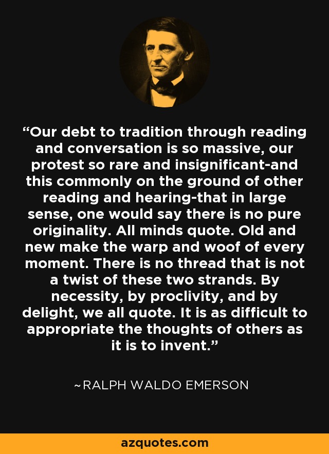 Our debt to tradition through reading and conversation is so massive, our protest so rare and insignificant-and this commonly on the ground of other reading and hearing-that in large sense, one would say there is no pure originality. All minds quote. Old and new make the warp and woof of every moment. There is no thread that is not a twist of these two strands. By necessity, by proclivity, and by delight, we all quote. It is as difficult to appropriate the thoughts of others as it is to invent. - Ralph Waldo Emerson