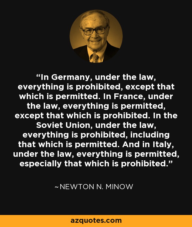 In Germany, under the law, everything is prohibited, except that which is permitted. In France, under the law, everything is permitted, except that which is prohibited. In the Soviet Union, under the law, everything is prohibited, including that which is permitted. And in Italy, under the law, everything is permitted, especially that which is prohibited. - Newton N. Minow