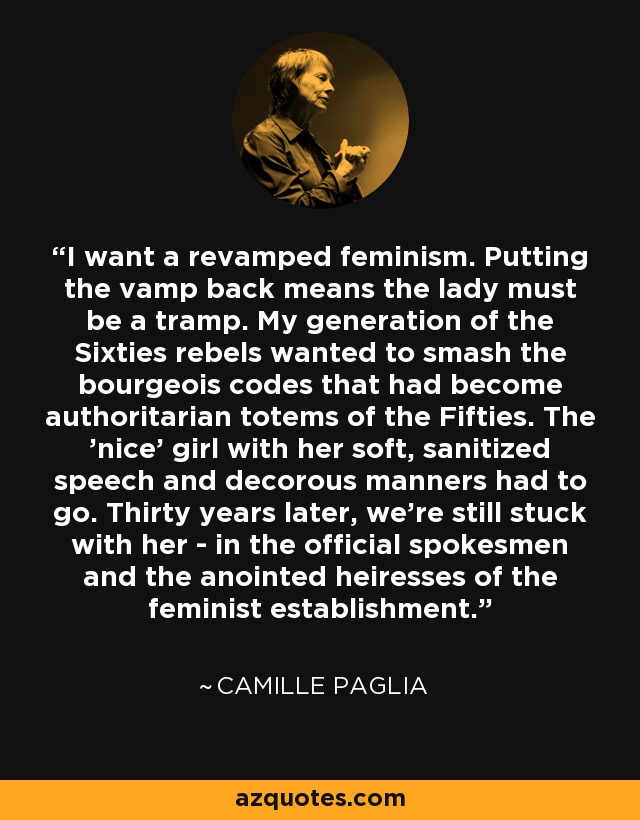 I want a revamped feminism. Putting the vamp back means the lady must be a tramp. My generation of the Sixties rebels wanted to smash the bourgeois codes that had become authoritarian totems of the Fifties. The 'nice' girl with her soft, sanitized speech and decorous manners had to go. Thirty years later, we're still stuck with her - in the official spokesmen and the anointed heiresses of the feminist establishment. - Camille Paglia
