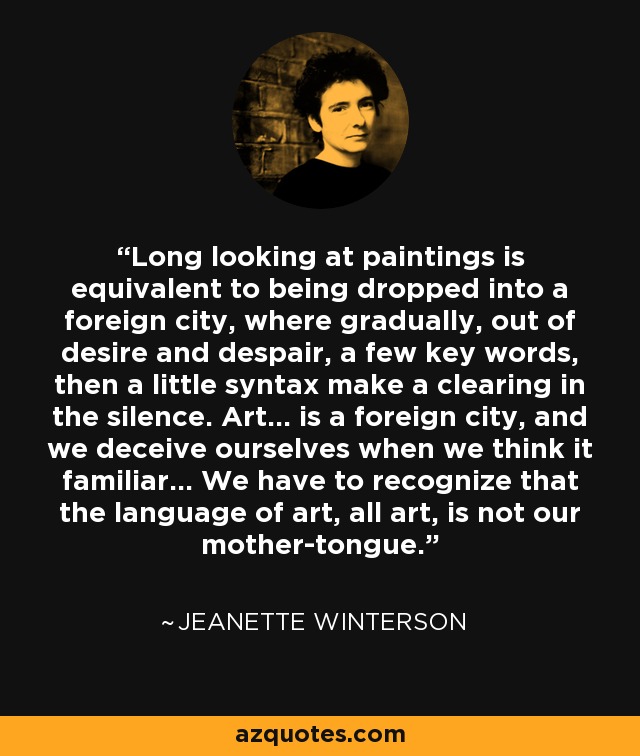 Long looking at paintings is equivalent to being dropped into a foreign city, where gradually, out of desire and despair, a few key words, then a little syntax make a clearing in the silence. Art... is a foreign city, and we deceive ourselves when we think it familiar... We have to recognize that the language of art, all art, is not our mother-tongue. - Jeanette Winterson