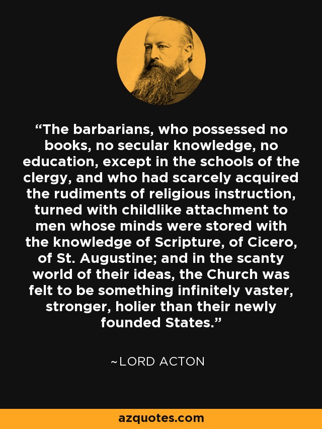 The barbarians, who possessed no books, no secular knowledge, no education, except in the schools of the clergy, and who had scarcely acquired the rudiments of religious instruction, turned with childlike attachment to men whose minds were stored with the knowledge of Scripture, of Cicero, of St. Augustine; and in the scanty world of their ideas, the Church was felt to be something infinitely vaster, stronger, holier than their newly founded States. - Lord Acton