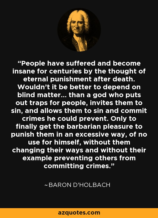 People have suffered and become insane for centuries by the thought of eternal punishment after death. Wouldn't it be better to depend on blind matter... than a god who puts out traps for people, invites them to sin, and allows them to sin and commit crimes he could prevent. Only to finally get the barbarian pleasure to punish them in an excessive way, of no use for himself, without them changing their ways and without their example preventing others from committing crimes. - Baron d'Holbach