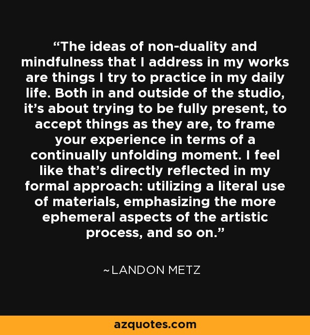 The ideas of non-duality and mindfulness that I address in my works are things I try to practice in my daily life. Both in and outside of the studio, it's about trying to be fully present, to accept things as they are, to frame your experience in terms of a continually unfolding moment. I feel like that's directly reflected in my formal approach: utilizing a literal use of materials, emphasizing the more ephemeral aspects of the artistic process, and so on. - Landon Metz