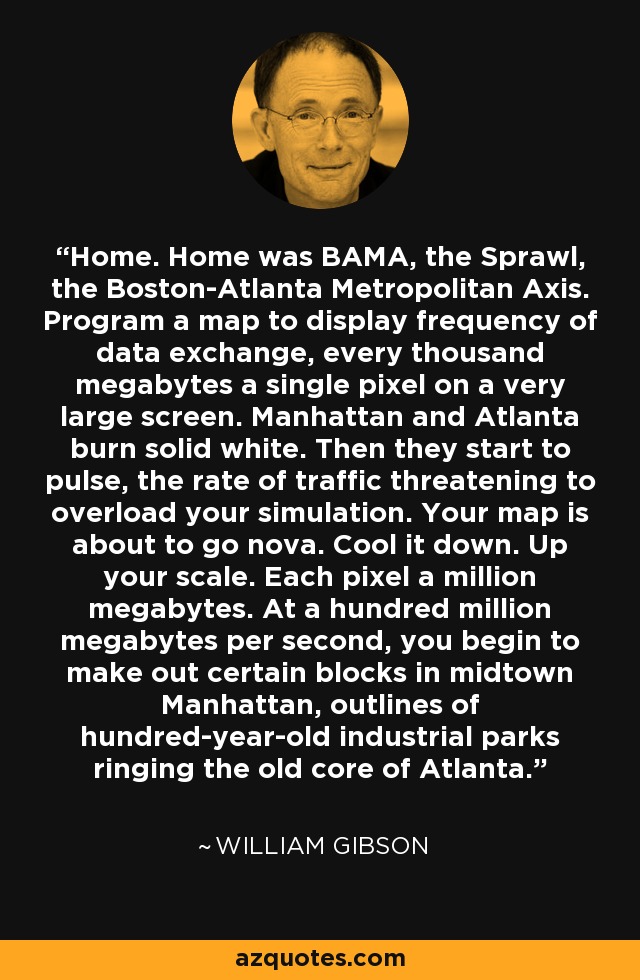 Home. Home was BAMA, the Sprawl, the Boston-Atlanta Metropolitan Axis. Program a map to display frequency of data exchange, every thousand megabytes a single pixel on a very large screen. Manhattan and Atlanta burn solid white. Then they start to pulse, the rate of traffic threatening to overload your simulation. Your map is about to go nova. Cool it down. Up your scale. Each pixel a million megabytes. At a hundred million megabytes per second, you begin to make out certain blocks in midtown Manhattan, outlines of hundred-year-old industrial parks ringing the old core of Atlanta. - William Gibson