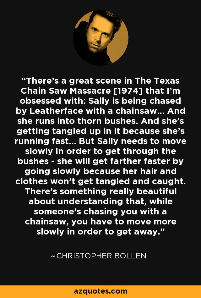 There’s a great scene in The Texas Chain Saw Massacre [1974] that I’m obsessed with: Sally is being chased by Leatherface with a chainsaw... And she runs into thorn bushes. And she’s getting tangled up in it because she’s running fast... But Sally needs to move slowly in order to get through the bushes - she will get farther faster by going slowly because her hair and clothes won’t get tangled and caught. There’s something really beautiful about understanding that, while someone’s chasing you with a chainsaw, you have to move more slowly in order to get away. - Christopher Bollen