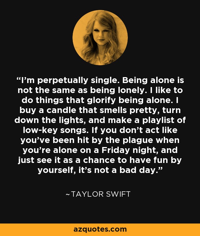 I'm perpetually single. Being alone is not the same as being lonely. I like to do things that glorify being alone. I buy a candle that smells pretty, turn down the lights, and make a playlist of low-key songs. If you don't act like you've been hit by the plague when you're alone on a Friday night, and just see it as a chance to have fun by yourself, it's not a bad day. - Taylor Swift