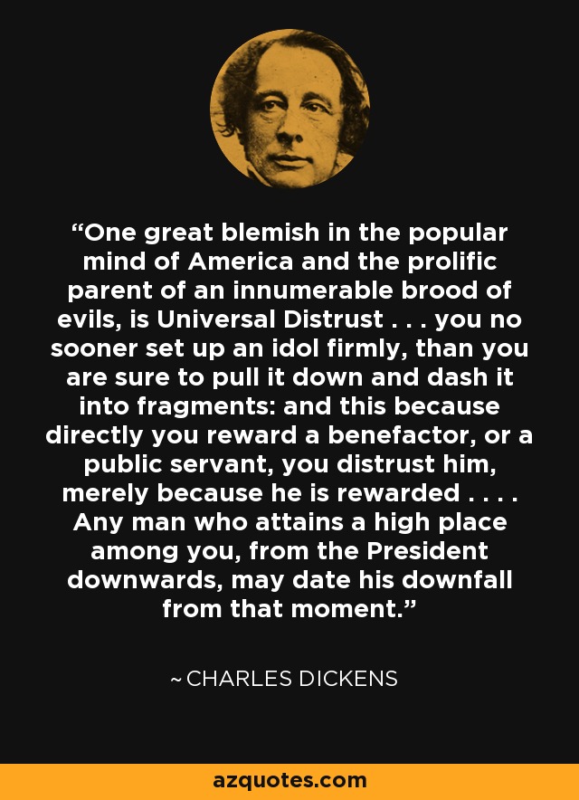 One great blemish in the popular mind of America and the prolific parent of an innumerable brood of evils, is Universal Distrust . . . you no sooner set up an idol firmly, than you are sure to pull it down and dash it into fragments: and this because directly you reward a benefactor, or a public servant, you distrust him, merely because he is rewarded . . . . Any man who attains a high place among you, from the President downwards, may date his downfall from that moment. - Charles Dickens
