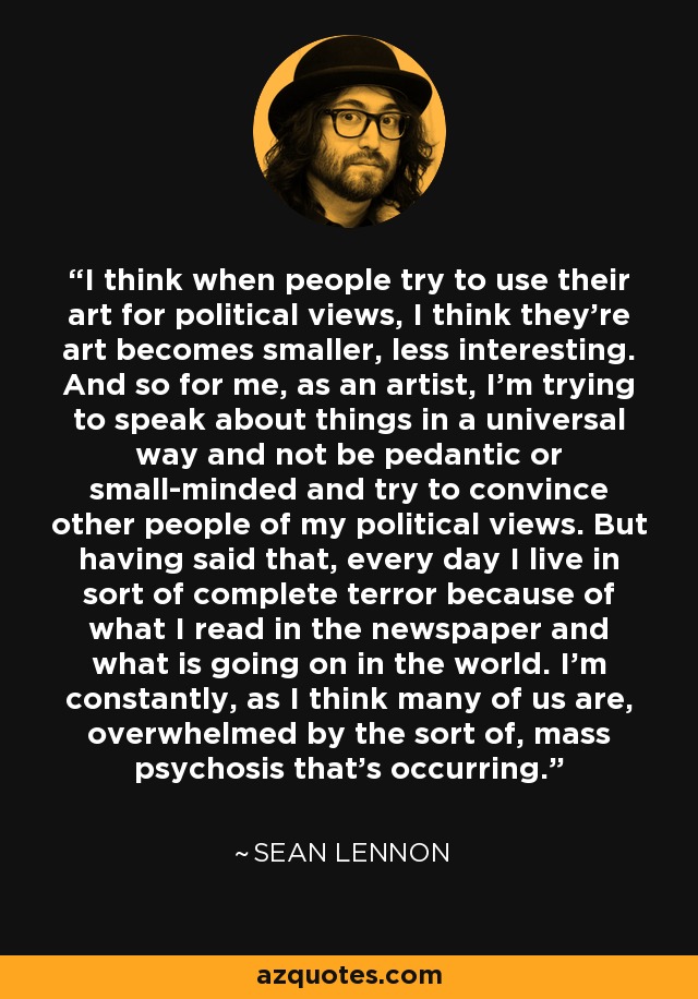 I think when people try to use their art for political views, I think they're art becomes smaller, less interesting. And so for me, as an artist, I'm trying to speak about things in a universal way and not be pedantic or small-minded and try to convince other people of my political views. But having said that, every day I live in sort of complete terror because of what I read in the newspaper and what is going on in the world. I'm constantly, as I think many of us are, overwhelmed by the sort of, mass psychosis that's occurring. - Sean Lennon