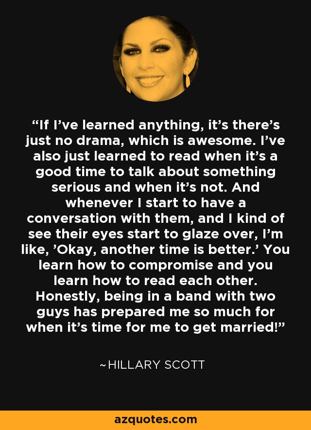 If I've learned anything, it's there's just no drama, which is awesome. I've also just learned to read when it's a good time to talk about something serious and when it's not. And whenever I start to have a conversation with them, and I kind of see their eyes start to glaze over, I'm like, 'Okay, another time is better.' You learn how to compromise and you learn how to read each other. Honestly, being in a band with two guys has prepared me so much for when it's time for me to get married! - Hillary Scott