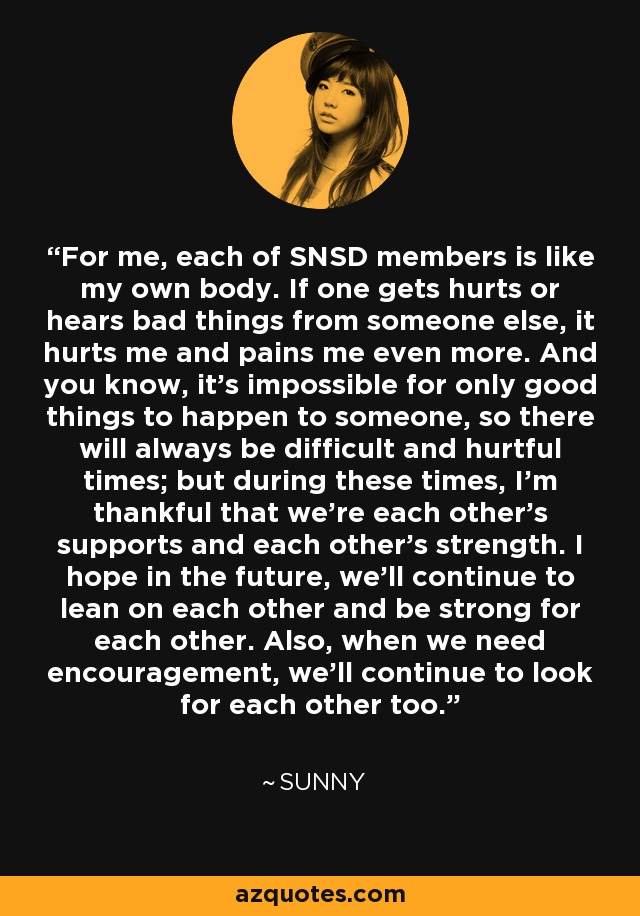 For me, each of SNSD members is like my own body. If one gets hurts or hears bad things from someone else, it hurts me and pains me even more. And you know, it's impossible for only good things to happen to someone, so there will always be difficult and hurtful times; but during these times, I'm thankful that we're each other's supports and each other's strength. I hope in the future, we'll continue to lean on each other and be strong for each other. Also, when we need encouragement, we'll continue to look for each other too. - Sunny