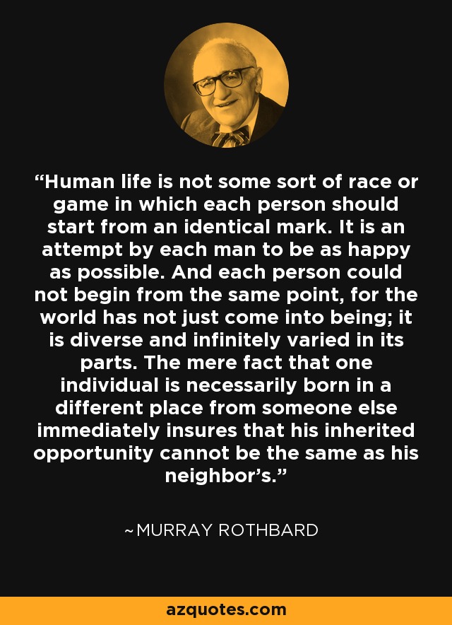 Human life is not some sort of race or game in which each person should start from an identical mark. It is an attempt by each man to be as happy as possible. And each person could not begin from the same point, for the world has not just come into being; it is diverse and infinitely varied in its parts. The mere fact that one individual is necessarily born in a different place from someone else immediately insures that his inherited opportunity cannot be the same as his neighbor's. - Murray Rothbard