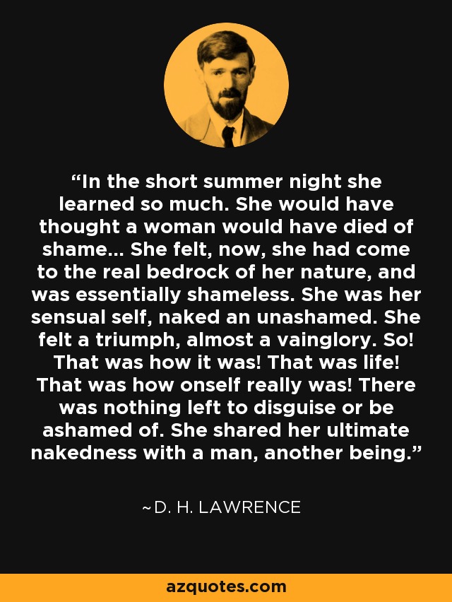 In the short summer night she learned so much. She would have thought a woman would have died of shame... She felt, now, she had come to the real bedrock of her nature, and was essentially shameless. She was her sensual self, naked an unashamed. She felt a triumph, almost a vainglory. So! That was how it was! That was life! That was how onself really was! There was nothing left to disguise or be ashamed of. She shared her ultimate nakedness with a man, another being. - D. H. Lawrence