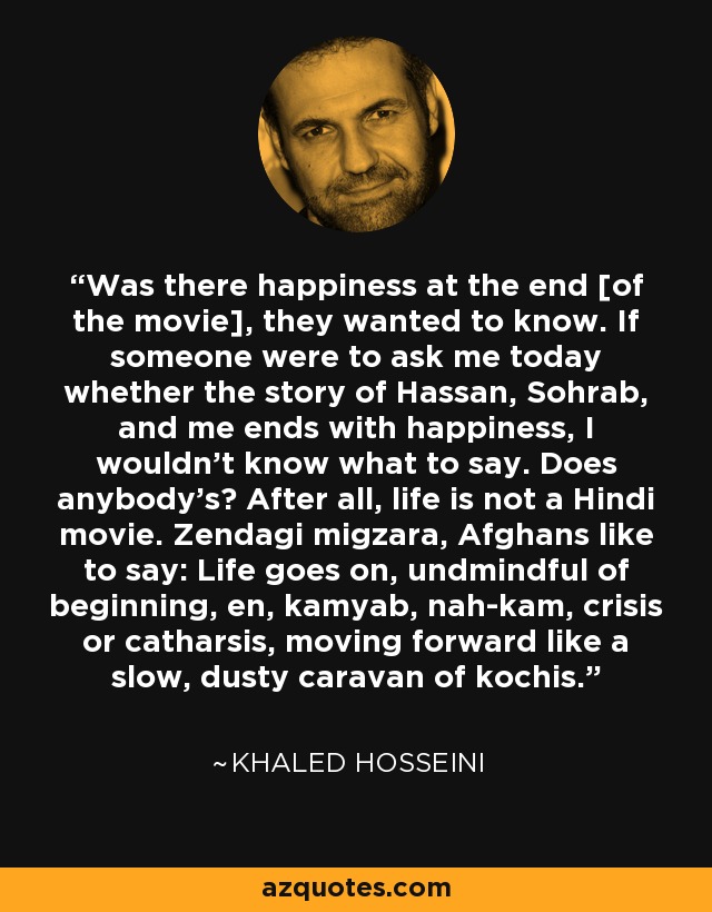 Was there happiness at the end [of the movie], they wanted to know. If someone were to ask me today whether the story of Hassan, Sohrab, and me ends with happiness, I wouldn't know what to say. Does anybody's? After all, life is not a Hindi movie. Zendagi migzara, Afghans like to say: Life goes on, undmindful of beginning, en, kamyab, nah-kam, crisis or catharsis, moving forward like a slow, dusty caravan of kochis. - Khaled Hosseini