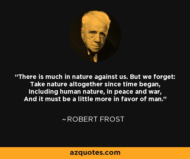 There is much in nature against us. But we forget: Take nature altogether since time began, Including human nature, in peace and war, And it must be a little more in favor of man. - Robert Frost