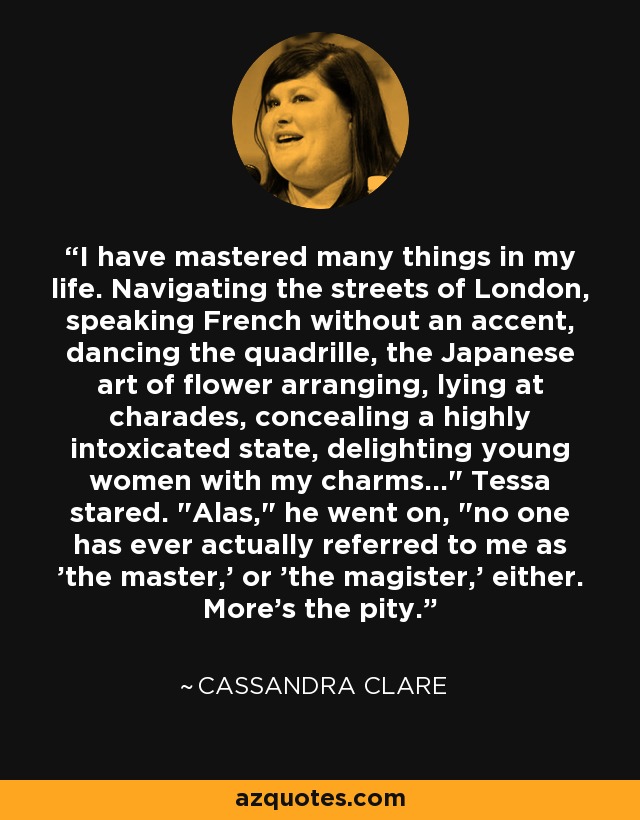 I have mastered many things in my life. Navigating the streets of London, speaking French without an accent, dancing the quadrille, the Japanese art of flower arranging, lying at charades, concealing a highly intoxicated state, delighting young women with my charms...