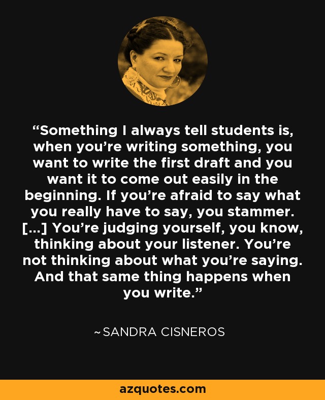 Something I always tell students is, when you're writing something, you want to write the first draft and you want it to come out easily in the beginning. If you're afraid to say what you really have to say, you stammer. [...] You're judging yourself, you know, thinking about your listener. You're not thinking about what you're saying. And that same thing happens when you write. - Sandra Cisneros