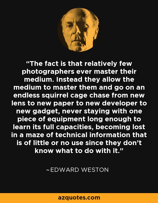 The fact is that relatively few photographers ever master their medium. Instead they allow the medium to master them and go on an endless squirrel cage chase from new lens to new paper to new developer to new gadget, never staying with one piece of equipment long enough to learn its full capacities, becoming lost in a maze of technical information that is of little or no use since they don't know what to do with it. - Edward Weston