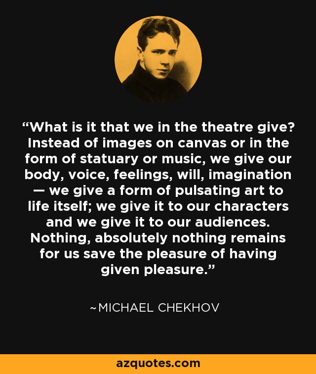 What is it that we in the theatre give? Instead of images on canvas or in the form of statuary or music, we give our body, voice, feelings, will, imagination — we give a form of pulsating art to life itself; we give it to our characters and we give it to our audiences. Nothing, absolutely nothing remains for us save the pleasure of having given pleasure. - Michael Chekhov