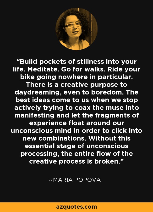 Build pockets of stillness into your life. Meditate. Go for walks. Ride your bike going nowhere in particular. There is a creative purpose to daydreaming, even to boredom. The best ideas come to us when we stop actively trying to coax the muse into manifesting and let the fragments of experience float around our unconscious mind in order to click into new combinations. Without this essential stage of unconscious processing, the entire flow of the creative process is broken. - Maria Popova