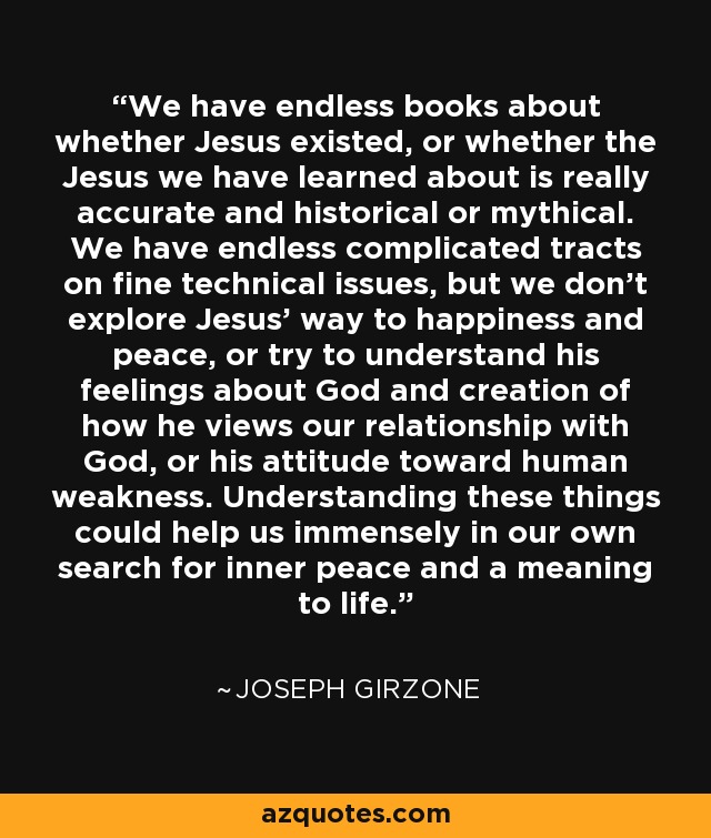 We have endless books about whether Jesus existed, or whether the Jesus we have learned about is really accurate and historical or mythical. We have endless complicated tracts on fine technical issues, but we don't explore Jesus' way to happiness and peace, or try to understand his feelings about God and creation of how he views our relationship with God, or his attitude toward human weakness. Understanding these things could help us immensely in our own search for inner peace and a meaning to life. - Joseph Girzone