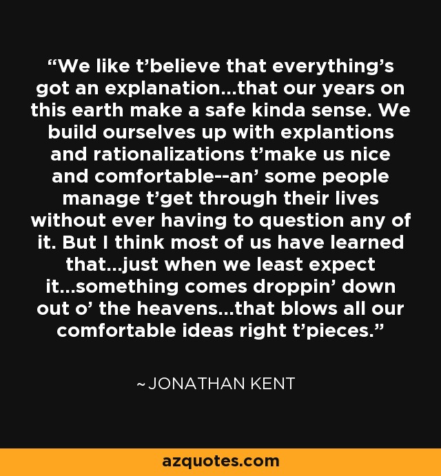 We like t'believe that everything's got an explanation...that our years on this earth make a safe kinda sense. We build ourselves up with explantions and rationalizations t'make us nice and comfortable--an' some people manage t'get through their lives without ever having to question any of it. But I think most of us have learned that...just when we least expect it...something comes droppin' down out o' the heavens...that blows all our comfortable ideas right t'pieces. - Jonathan Kent