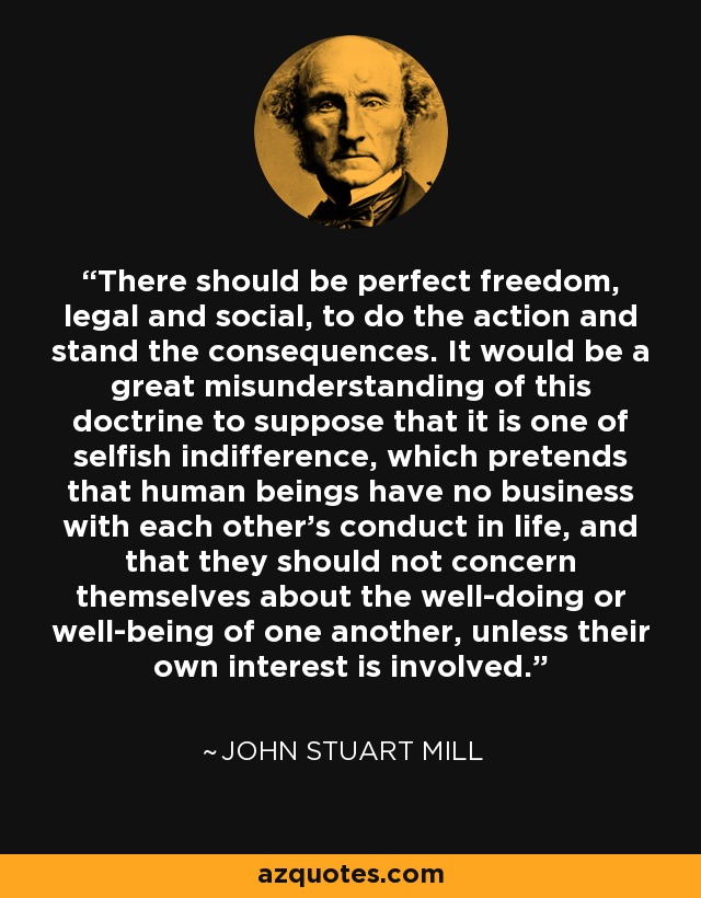 There should be perfect freedom, legal and social, to do the action and stand the consequences. It would be a great misunderstanding of this doctrine to suppose that it is one of selfish indifference, which pretends that human beings have no business with each other's conduct in life, and that they should not concern themselves about the well-doing or well-being of one another, unless their own interest is involved. - John Stuart Mill