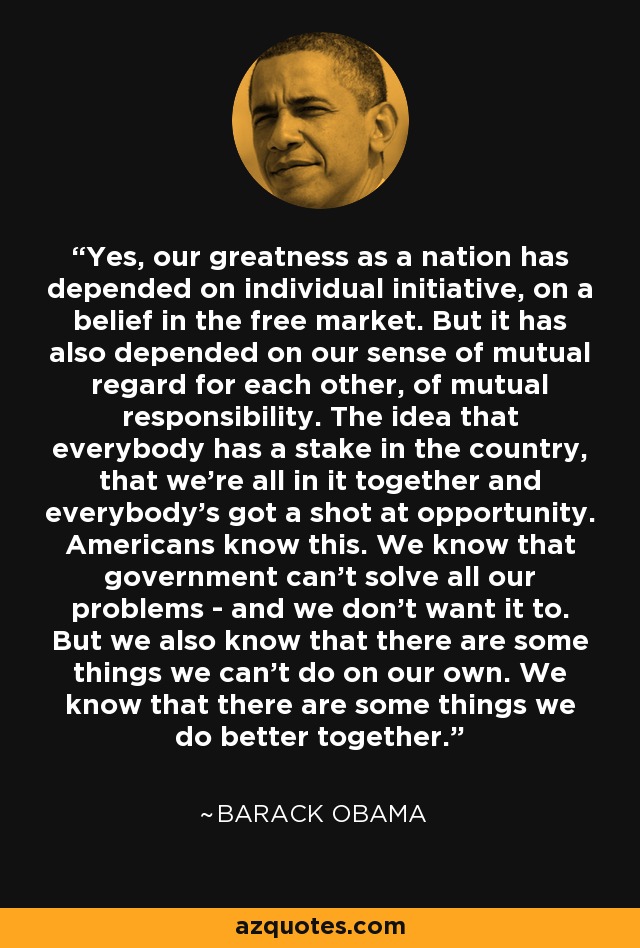 Yes, our greatness as a nation has depended on individual initiative, on a belief in the free market. But it has also depended on our sense of mutual regard for each other, of mutual responsibility. The idea that everybody has a stake in the country, that we're all in it together and everybody's got a shot at opportunity. Americans know this. We know that government can't solve all our problems - and we don't want it to. But we also know that there are some things we can't do on our own. We know that there are some things we do better together. - Barack Obama