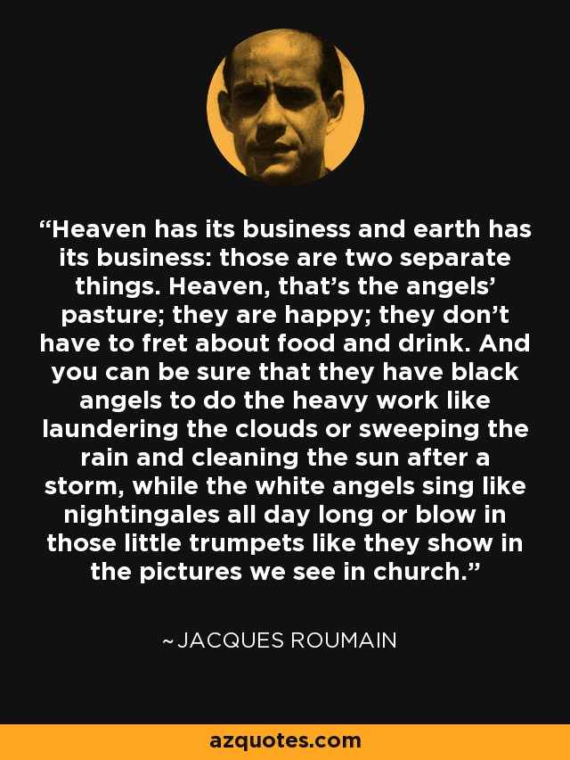 Heaven has its business and earth has its business: those are two separate things. Heaven, that's the angels' pasture; they are happy; they don't have to fret about food and drink. And you can be sure that they have black angels to do the heavy work like laundering the clouds or sweeping the rain and cleaning the sun after a storm, while the white angels sing like nightingales all day long or blow in those little trumpets like they show in the pictures we see in church. - Jacques Roumain