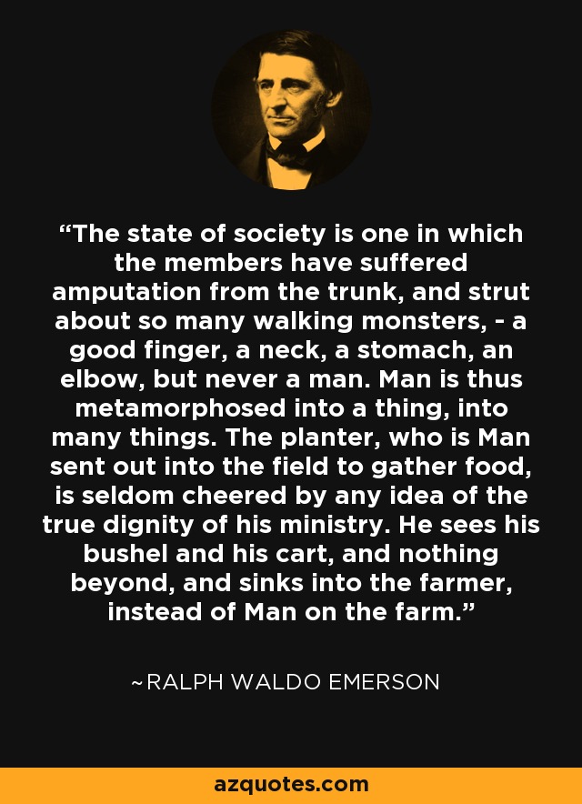 The state of society is one in which the members have suffered amputation from the trunk, and strut about so many walking monsters, - a good finger, a neck, a stomach, an elbow, but never a man. Man is thus metamorphosed into a thing, into many things. The planter, who is Man sent out into the field to gather food, is seldom cheered by any idea of the true dignity of his ministry. He sees his bushel and his cart, and nothing beyond, and sinks into the farmer, instead of Man on the farm. - Ralph Waldo Emerson