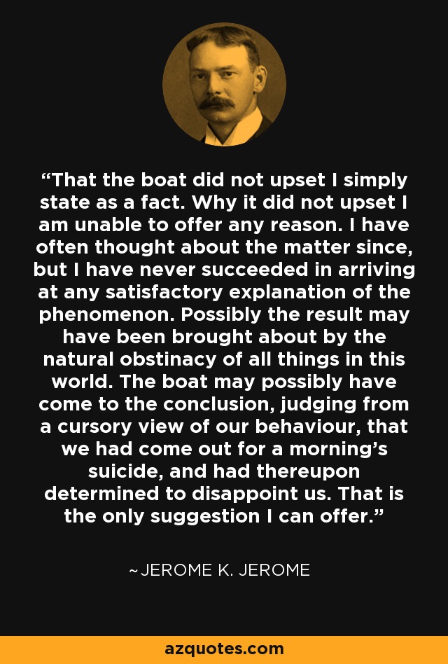 That the boat did not upset I simply state as a fact. Why it did not upset I am unable to offer any reason. I have often thought about the matter since, but I have never succeeded in arriving at any satisfactory explanation of the phenomenon. Possibly the result may have been brought about by the natural obstinacy of all things in this world. The boat may possibly have come to the conclusion, judging from a cursory view of our behaviour, that we had come out for a morning's suicide, and had thereupon determined to disappoint us. That is the only suggestion I can offer. - Jerome K. Jerome